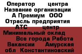 Оператор Call-центра › Название организации ­ А-Премиум, ООО › Отрасль предприятия ­ АТС, call-центр › Минимальный оклад ­ 35 000 - Все города Работа » Вакансии   . Амурская обл.,Константиновский р-н